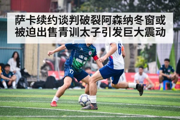 萨卡续约谈判破裂阿森纳冬窗或被迫出售青训太子引发巨大震动