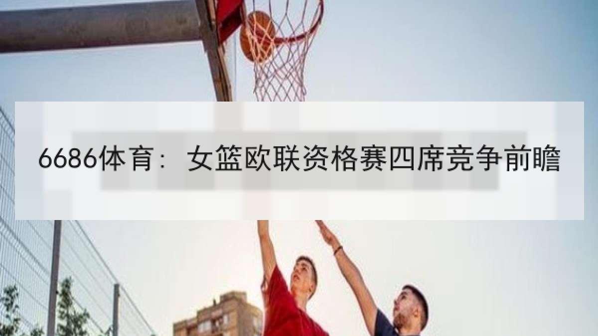6686体育: 女篮欧联资格赛四席竞争前瞻